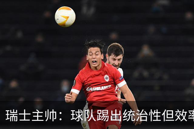 瑞士主帅：球队踢出统治性但效率不足 对扎卡感到失望？绝对不